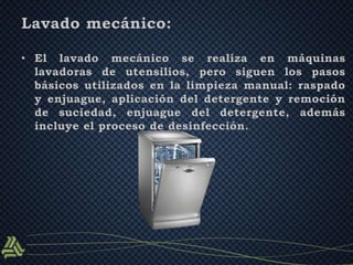 Lavado mecánico: 
• El lavado mecánico se realiza en máquinas 
lavadoras de utensilios, pero siguen los pasos 
básicos utilizados en la limpieza manual: raspado 
y enjuague, aplicación del detergente y remoción 
de suciedad, enjuague del detergente, además 
incluye el proceso de desinfección. 
 