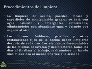Procedimientos de Limpieza 
• La limpieza de suelos, paredes, mesas y 
superficies de manipulación general se hará con 
agua caliente y detergentes autorizados, 
eliminándolos con abundante agua y dejando que 
sequen al aire. 
• Los hornos, freidoras, parrillas y otras 
instalaciones fijas de la cocina deben limpiarse 
después de cada uso. Los elementos desmontables 
de las mismas se lavarán y desinfectarán todos los 
días al finalizar el trabajo, realizándose un lavado 
más minucioso al menos una vez a la semana. 
 