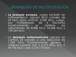 JERARQUÍAS DE MULTIPLEXACIÓN 
 La jerarquía europea, usada también en 
Latinoamérica, agrupa 30+2 canales de 
64 kb/s para obtener 2.048 kb/s. Luego, 
por multiplexado de 4 tributarios 
sucesivamente, se obtiene las 
velocidades de 8.448 kb/s; 34.368 kb/s y 
139.264 kb/s. 
 La jerarquía norteamericana agrupa en 
cambio 24 canales a una velocidad de 
1.544 kb/s. Posteriormente genera 1 
ordenes superior (x4) a 6.312 kb/s, (x7) a 
44.736 kb/s y (x6) a 274.176 kb/s. 
12 
 