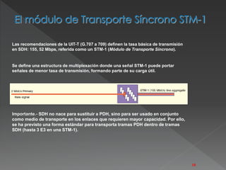 Las recomendaciones de la UIT-T (G.707 a 709) definen la tasa básica de transmisión 
en SDH: 155, 52 Mbps, referida como un STM-1 (Módulo de Transporte Síncrono). 
Se define una estructura de multiplexación donde una señal STM-1 puede portar 
señales de menor tasa de transmisión, formando parte de su carga útil. 
Importante.- SDH no nace para sustituir a PDH, sino para ser usado en conjunto 
como medio de transporte en los enlaces que requieren mayor capacidad. Por ello, 
se ha previsto una forma estándar para transporta tramas PDH dentro de tramas 
SDH (hasta 3 E3 en una STM-1). 
18 
 