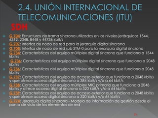  G.704: Estructuras de trama síncrona utilizadas en los niveles jerárquicos 1544, 
6312, 2048, 8448 y 44736 kbit/s 
 G.707: Interfaz de nodo de red para la jerarquía digital síncrona 
 G.708: Interfaz de nodo de red sub STM-0 para la jerarquía digital síncrona 
 G.734: Características del equipo múltiplex digital síncrono que funciona a 1544 
kbit/s 
 G.736: Características del equipo múltiplex digital síncrono que funciona a 2048 
kbit/s 
 G.736: Características del equipo múltiplex digital síncrono que funciona a 2048 
kbit/s 
 G.737: Características del equipo de acceso exterior que funciona a 2048 kbit/s 
y que ofrece acceso digital síncrono a 384 kbit/s y/o a 64 kbit/s 
 G.738: Características del equipo múltiplex MIC primario que funciona a 2048 
kbit/s y ofrece acceso digital síncrono a 320 kbit/s y/o a 64 kbit/s 
 G.739: Características del equipo de acceso exterior que funciona a 2048 kbit/s 
y que ofrece acceso digital síncrono a 320 kbit/s y/o 64 kbit/s 
 G.774: Jerarquía digital síncrona - Modelo de información de gestión desde el 
punto de vista de los elementos de red 
21 
SDH 
 