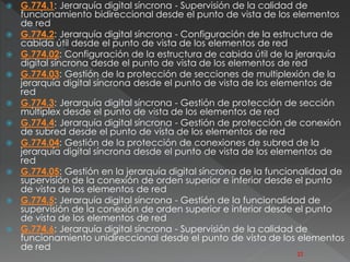  G.774.1: Jerarquía digital síncrona - Supervisión de la calidad de 
funcionamiento bidireccional desde el punto de vista de los elementos 
de red 
 G.774.2: Jerarquía digital síncrona - Configuración de la estructura de 
cabida útil desde el punto de vista de los elementos de red 
 G.774.02: Configuración de la estructura de cabida útil de la jerarquía 
digital síncrona desde el punto de vista de los elementos de red 
 G.774.03: Gestión de la protección de secciones de multiplexión de la 
jerarquía digital síncrona desde el punto de vista de los elementos de 
red 
 G.774.3: Jerarquía digital síncrona - Gestión de protección de sección 
múltiplex desde el punto de vista de los elementos de red 
 G.774.4: Jerarquía digital síncrona - Gestión de protección de conexión 
de subred desde el punto de vista de los elementos de red 
 G.774.04: Gestión de la protección de conexiones de subred de la 
jerarquía digital síncrona desde el punto de vista de los elementos de 
red 
 G.774.05: Gestión en la jerarquía digital síncrona de la funcionalidad de 
supervisión de la conexión de orden superior e inferior desde el punto 
de vista de los elementos de red 
 G.774.5: Jerarquía digital síncrona - Gestión de la funcionalidad de 
supervisión de la conexión de orden superior e inferior desde el punto 
de vista de los elementos de red 
 G.774.6: Jerarquía digital síncrona - Supervisión de la calidad de 
funcionamiento unidireccional desde el punto de vista de los elementos 
de red 
22 
 
