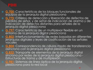 G.705: Características de los bloques funcionales de 
equipos de la jerarquía digital plesiócrona 
 G.775: Criterios de detección y liberación de defectos de 
pérdida de señal, y de señal de indicación de alarma y de 
indicación de defectos distantes para señales de la 
jerarquía digital plesiócrona 
 G.797: Características de un multiplexor flexible en un 
entorno de la jerarquía digital plesiócrona 
 G.802: Interfuncionamiento de redes basadas en diferentes 
jerarquías digitales y leyes de codificación de las señales 
vocales 
 G.804: Correspondencia de células modo de transferencia 
asíncrono con la jerarquía digital plesiócrona 
 G.832: Transporte de elementos de la jerarquía digital 
síncrona por redes de la jerarquía digital plesiócrona - 
Estructuras de trama y de multiplexión 
 G.981: Sistemas de línea óptica de la jerarquía digital 
plesiócrona para la red local 
25 
PDH 
 