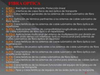  G.873.1: Red óptica de transporte: Protección lineal 
 G.959.1: Interfaces de capa física de red óptica de transporte 
 G.971: Características generales de los sistemas de cable submarino de fibra 
óptica 
 G.972: Definición de términos pertinentes a los sistemas de cable submarino de 
fibra óptica 
 G.973: Características de los sistemas de cable submarino de fibra óptica sin 
repetidores 
 G.973.1: Aplicaciones DWDM de compatibilidad longitudinale para los sistemas 
de cable submarino de fibra óptica sin repetidores 
 G.973.2: Aplicaciones multicanal del sistema de multiplexación por división en 
longitud de onda densa con interfaces ópticas monocanal para sistemas de 
cables submarinos de fibra óptica sin repetidor 
 G.974: Características de los sistemas de cable submarino de fibra óptica con 
regeneración 
 G.976: Métodos de prueba aplicables a los sistemas de cable submarino de fibra 
óptica 
 G.977: Características de los sistemas de cable submarino de fibra óptica con 
amplificación óptica 
 G.978: Características de los cables submarinos de fibra óptica 
 G.979: Características de los sistemas de control para sistemas de cables ópticos 
submarinos 
 G.798: Características de los bloques funcionales del equipo de la jerarquía de 
la red óptica de transporte 
 G.798.1: Tipos y características de equipos de las redes ópticas de transporte 
26 
FIBRA OPTICA 
 