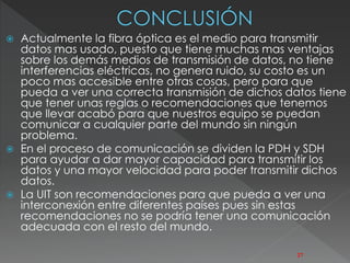  Actualmente la fibra óptica es el medio para transmitir 
datos mas usado, puesto que tiene muchas mas ventajas 
sobre los demás medios de transmisión de datos, no tiene 
interferencias eléctricas, no genera ruido, su costo es un 
poco mas accesible entre otras cosas, pero para que 
pueda a ver una correcta transmisión de dichos datos tiene 
que tener unas reglas o recomendaciones que tenemos 
que llevar acabó para que nuestros equipo se puedan 
comunicar a cualquier parte del mundo sin ningún 
problema. 
 En el proceso de comunicación se dividen la PDH y SDH 
para ayudar a dar mayor capacidad para transmitir los 
datos y una mayor velocidad para poder transmitir dichos 
datos. 
 La UIT son recomendaciones para que pueda a ver una 
interconexión entre diferentes países pues sin estas 
recomendaciones no se podría tener una comunicación 
adecuada con el resto del mundo. 
27 
 