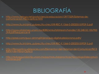  http://www.taringa.net/posts/ciencia-educacion/13977529/Sistemas-de-comunicacion- 
Fibra-optica.html 
 http://www.itu.int/dms_pubrec/itu-r/rec/f/R-REC-F.1566-0-200205-S!!PDF-S.pdf 
 http://www.ptolomeo.unam.mx:8080/xmlui/bitstream/handle/132.248.52.100/900 
/A4.pdf?sequence=4 
 http://prezi.com/quuv-aimmg0t/jerarquia-digital-plesiocrona-pdh/ 
 http://www.itu.int/dms_pubrec/itu-r/rec/f/R-REC-F.1566-0-200205-S!!PDF-S.pdf 
 http://fibraoptica.wikispaces.com/Elementos+del+Sistema+de+Comunicaci%C3 
%B3n+de+Fibra+Optica 
 http://redyseguridad.fip.unam.mx/pp/maru/labpracticas/TecnologiaTelecomuni 
caciones.pdf 
28 
