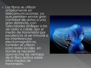  Las fibras se utilizan 
ampliamente en 
telecomunicaciones, ya 
que permiten enviar gran 
cantidad de datos a una 
gran distancia, con 
velocidades similares a las 
de radio o cable. Son el 
medio de transmisión por 
excelencia al ser inmune a 
las interferencias 
electromagnéticas, 
también se utilizan 
para redes locales, en 
donde se necesite 
aprovechar las ventajas 
de la fibra óptica sobre 
otros medios de 
transmisión. 
4 
 