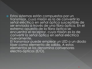  Estos sistemas están compuestos por un 
transmisor, cuya misión es la de convertir la 
señal eléctrica en señal óptica susceptible de 
ser enviada a través de una fibra óptica. En el 
extremo opuesto de la fibra óptica se 
encuentra el receptor, cuya misión es la de 
convertir la señal óptica en señal eléctrica 
nuevamente. 
El transmisor puede emplear un LED o un diodo 
láser como elemento de salida. A estos 
elementos se los denomina conversores 
electro-ópticos (E/O). 
6 
 