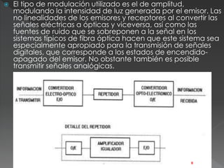  El tipo de modulación utilizado es el de amplitud, 
modulando la intensidad de luz generada por el emisor. Las 
no linealidades de los emisores y receptores al convertir las 
señales eléctricas a ópticas y viceversa, así como las 
fuentes de ruido que se sobreponen a la señal en los 
sistemas típicos de fibra óptica hacen que este sistema sea 
especialmente apropiado para la transmisión de señales 
digitales, que corresponde a los estados de encendido-apagado 
del emisor. No obstante también es posible 
transmitir señales analógicas. 
8 
 