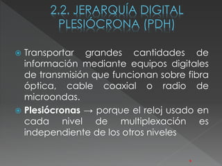  Transportar grandes cantidades de 
información mediante equipos digitales 
de transmisión que funcionan sobre fibra 
óptica, cable coaxial o radio de 
microondas. 
 Plesiócronas → porque el reloj usado en 
cada nivel de multiplexación es 
independiente de los otros niveles 
9 
 