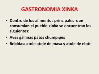 GASTRONOMIA XINKA 
• Dentro de los alimentos principales que 
consumían el pueblo xinka se encuentran los 
siguientes: 
• Aves gallinas patos chumpipes 
• Bebidas: atole atole de masa y atole de elote 
 