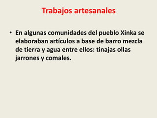 Trabajos artesanales 
• En algunas comunidades del pueblo Xinka se 
elaboraban artículos a base de barro mezcla 
de tierra y agua entre ellos: tinajas ollas 
jarrones y comales. 
