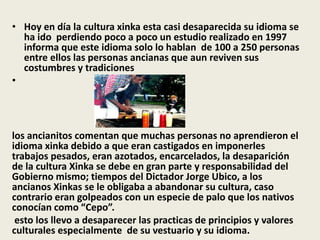 • Hoy en día la cultura xinka esta casi desaparecida su idioma se 
ha ido perdiendo poco a poco un estudio realizado en 1997 
informa que este idioma solo lo hablan de 100 a 250 personas 
entre ellos las personas ancianas que aun reviven sus 
costumbres y tradiciones 
• 
los ancianitos comentan que muchas personas no aprendieron el 
idioma xinka debido a que eran castigados en imponerles 
trabajos pesados, eran azotados, encarcelados, la desaparición 
de la cultura Xinka se debe en gran parte y responsabilidad del 
Gobierno mismo; tiempos del Dictador Jorge Ubico, a los 
ancianos Xinkas se le obligaba a abandonar su cultura, caso 
contrario eran golpeados con un especie de palo que los nativos 
conocían como “Cepo”. 
esto los llevo a desaparecer las practicas de principios y valores 
culturales especialmente de su vestuario y su idioma. 
 
