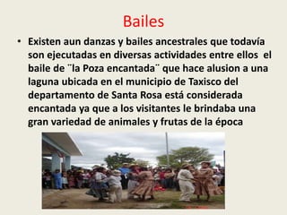 Bailes 
• Existen aun danzas y bailes ancestrales que todavía 
son ejecutadas en diversas actividades entre ellos el 
baile de ¨la Poza encantada¨ que hace alusion a una 
laguna ubicada en el municipio de Taxisco del 
departamento de Santa Rosa está considerada 
encantada ya que a los visitantes le brindaba una 
gran variedad de animales y frutas de la época 
 