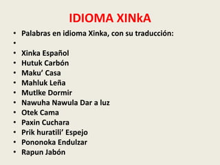 IDIOMA XINkA 
• Palabras en idioma Xinka, con su traducción: 
• 
• Xinka Español 
• Hutuk Carbón 
• Maku’ Casa 
• Mahluk Leña 
• Mutlke Dormir 
• Nawuha Nawula Dar a luz 
• Otek Cama 
• Paxin Cuchara 
• Prik huratili’ Espejo 
• Pononoka Endulzar 
• Rapun Jabón 
 