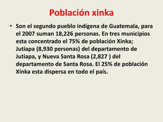 Población xinka 
• Son el segundo pueblo indígena de Guatemala, para 
el 2007 suman 18,226 personas. En tres municipios 
esta concentrado el 75% de población Xinka; 
Jutiapa (8,930 personas) del departamento de 
Jutiapa, y Nueva Santa Rosa (2,827 ) del 
departamento de Santa Rosa. El 25% de población 
Xinka esta dispersa en todo el país. 
 