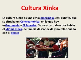 Cultura Xinka 
La cultura Xinka es una etnia amerindia, casi extinta, que 
se situaba en Centroamérica, en lo que hoy 
esGuatemala y El Salvador. Se caracterizaban por hablar 
el idioma xinca, de familia desconocida y no relacionado 
con el azteca 
 