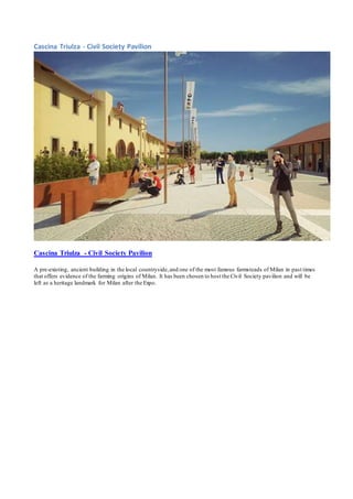 Cascina Triulza - Civil Society Pavilion 
Cascina Triulza - Civil Society Pavilion 
A pre-existing, ancient building in the local countryside, and one of the most famous farmsteads of Milan in past times 
that offers evidence of the farming origins of Milan. It has been chosen to host the Civil Society pavilion and will be 
left as a heritage landmark for Milan after the Expo. 
 