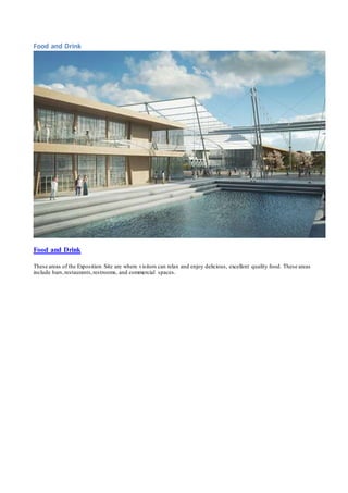 Food and Drink 
Food and Drink 
These areas of the Exposition Site are where visitors can relax and enjoy delicious, excellent quality food. These areas 
include bars, restaurants, restrooms, and commercial spaces. 
 