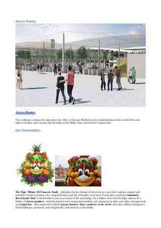 Access Routes 
Access Routes 
Two walkways connect the exposition site: One, to Cascina Merlata (a new residential area at the south of the site), 
open to workers and visitors; and the other, to the Milan Fiera, reserved for visitors only. 
Our Shareholders 
The Expo Milano 2015 mascot, Foody, embodies the key themes of the event in a way that’s upbeat, original and 
powerful. Foody is honest, wise, respectful and a real fan of healthy, tasty food. Foody also stands for community, 
diversityand food in the broadest sense, as a source of life and energy. So it makes sense that the Expo mascot be a 
family of eleven members, each having their own unique personalities: real characters in their own right, and expressed 
as a single face. They represent an ideal synergy between those countries in the world who must address the planet’s 
food challenges, positively and energetically, and united as a true family. 
