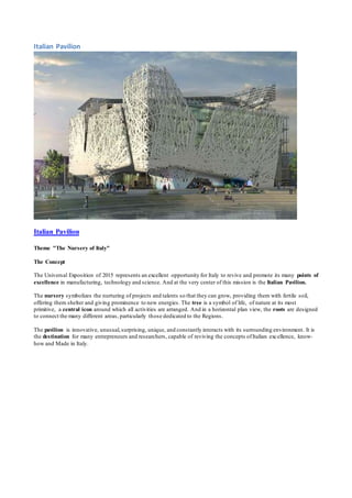 Italian Pavilion 
Italian Pavilion 
Theme "The Nursery of Italy" 
The Concept 
The Universal Exposition of 2015 represents an excellent opportunity for Italy to revive and promote its many points of 
excellence in manufacturing, technology and science. And at the very center of this mission is the Italian Pavilion. 
The nursery symbolizes the nurturing of projects and talents so that they can grow, providing them with fertile soil, 
offering them shelter and giving prominence to new energies. The tree is a symbol of life, of nature at its most 
primitive, a central icon around which all activities are arranged. And in a horizontal plan view, the roots are designed 
to connect the many different areas, particularly those dedicated to the Regions. 
The pavilion is innovative, unusual, surprising, unique, and constantly interacts with its surrounding environment. It is 
the destination for many entrepreneurs and researchers, capable of reviving the concepts of Italian excellence, know-how 
and Made in Italy. 
 