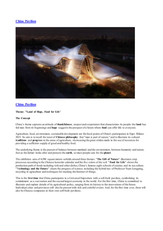 China Pavilion 
China Pavilion 
Theme: "Land of Hope, Food for Life" 
The Concept 
China’s theme captures an attitude of thankfulness, respect and cooperation that characterizes its people: the land has 
fed man from its beginnings and hope suggests the prospect of a future where food can offer life to everyone. 
Agriculture, food, environment, sustainable development are the focal points of China's participation in Expo Milano 
2015. Its aim is to recall the tenet of Chinese philosophy that "man is part of nature," and to illustrate its cultural 
traditions and progress in the areas of agriculture, showcasing the great strides made in the use of resources for 
providing a sufficient supply of good and healthy food. 
The underlying theme is the pursuit of balance between mankind and the environment, between humanity and nature. 
Just as the farmer looks after and protects the earth, so must people care for the planet. 
The exhibition area of 4,590 square meters unfolds around three themes. "The Gift of Nature" illustrates crop 
processes according to the Chinese lunisolar calendar and the five colors of the soil. "Food for Life" shows the 
production path of foods including tofu and other dishes, China’s famous eight schools of cuisine, and its tea culture. 
"Technology and the Future" charts the progress of science, including the hybrid rice of Professor Yuan Longping, 
recycling in agriculture and techniques for tracking the Internet of things. 
This is the first time that China participates in a Universal Exposition with a self-built pavilion, symbolizing its 
commitment as a vast nation and the second largest economy in the world. For the first time, China is committed to 
illustrate and explain details of its agricultural policy, ranging from its history to the innovations of the future. 
Individual cities and provinces will also be present with rich and colorful events. And, for the first time ever, there will 
also be Chinese companies in their own self-built pavilions. 
 