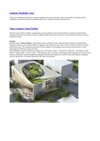 Corporate Hospitality Areas 
This area is dedicated exclusively to those companies whose core business values respect life on our planet. He re 
companies can showcase their sustainability know-how, products, services and successes. 
China Corporate United Pavilion 
With the name "Seeds of China," and drawing on the symbolism of the seed, the China Corporate United Pavilion 
interprets the dream of a group of Chinese companies that seek to live the values of conservation of natural resources 
and food security. 
Concept 
With the name "Seeds of China," and drawing on the symbolism of the seed, the China Corporate United Pavilion 
interprets the dream of a group of Chinese companies that seek to live the values of conservation of natural resources 
and food security. The entrepreneurial spirit of China, imbued with heritage, perseverance and innovation, is truly 
epitomized by the living essence of seeds. 
In the exhibition spaces, the themes on display are "The Origin of Life," "The Power o f Growth," "The Dream of the 
Seeds," "Light of Life," "Cycle of Life," "The Culinary Arts," and others, showing the path of growth and the role of the 
business community within the rapid development that China has enjoyed. It is the first time that Chinese companies 
unite to take part in a Universal Exposition with their own pavilion. 
 