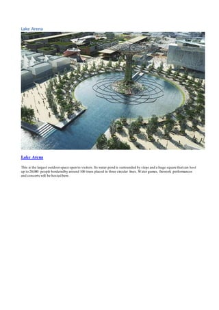 Lake Arena 
Lake Arena 
This is the largest outdoor space open to visitors. Its water pond is surrounded by steps and a huge square that can host 
up to 20,000 people borderedby around 100 trees placed in three circular lines. Water games, firework performances 
and concerts will be hosted here. 
 