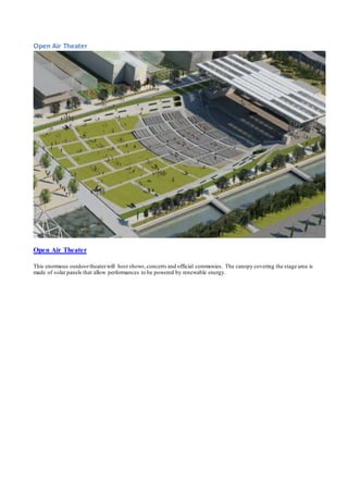 Open Air Theater 
Open Air Theater 
This enormous outdoor theater will host shows, concerts and official ceremonies. The canopy covering the stage area is 
made of solar panels that allow performances to be powered by renewable energy. 
 