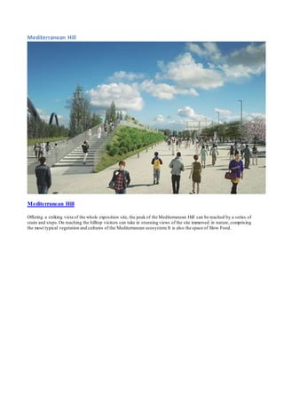 Mediterranean Hill 
Mediterranean Hill 
Offering a striking vista of the whole exposition site, the peak of the Mediterranean Hill can be reached by a series of 
stairs and steps. On reaching the hilltop visitors can take in stunning views of the site immersed in nature, comprising 
the most typical vegetation and cultures of the Mediterranean ecosystem. It is also the space of Slow Food. 
 