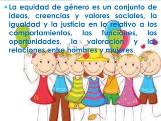  La equidad de género es un conjunto de 
ideas, creencias y valores sociales, la 
igualdad y la justicia en lo relativo a los 
comportamientos, las funciones, las 
oportunidades, la valoración y las 
relaciones entre hombres y mujeres. 
 