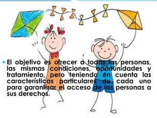  El objetivo es ofrecer a todas las personas, 
las mismas condiciones, oportunidades y 
tratamiento, pero teniendo en cuenta las 
características particulares de cada uno 
para garantizar el acceso de las personas a 
sus derechos. 
 