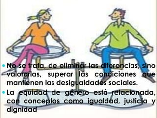 No se trata, de eliminar las diferencias, sino 
valorarlas, superar las condiciones que 
mantienen las desigualdades sociales. 
 La equidad de género está relacionada, 
con conceptos como igualdad, justicia y 
dignidad 
 
