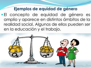 Ejemplos de equidad de género 
 El concepto de equidad de género es 
amplio y aparece en distintos ámbitos de la 
realidad social. Algunos de ellos pueden ser 
en la educación y el trabajo. 
 