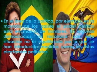  En el área de la política, por ejemplo, en la 
mayoría de los países el poder político 
está en manos de hombres. En algunas 
democracias, se reconoce que esta 
situación no es equilibrada por lo que se 
han introducido medidas como las listas 
electorales paritarias. 
 