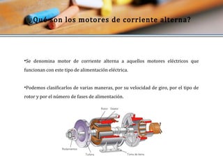 ¿Qué son los motores de corriente alterna? 
•Se denomina motor de corriente alterna a aquellos motores eléctricos que 
funcionan con este tipo de alimentación eléctrica. 
•Podemos clasificarlos de varias maneras, por su velocidad de giro, por el tipo de 
rotor y por el número de fases de alimentación. 
 