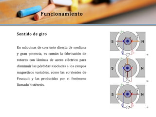 Funcionamiento 
Sentido de giro 
En máquinas de corriente directa de mediana 
y gran potencia, es común la fabricación de 
rotores con láminas de acero eléctrico para 
disminuir las pérdidas asociadas a los campos 
magnéticos variables, como las corrientes de 
Foucault y las producidas por el fenómeno 
llamado histéresis. 
 