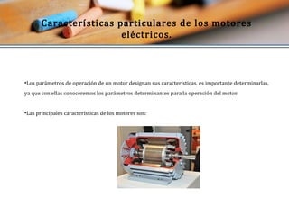 Características particulares de los motores 
eléctricos. 
•Los parámetros de operación de un motor designan sus características, es importante determinarlas, 
ya que con ellas conoceremos los parámetros determinantes para la operación del motor. 
•Las principales características de los motores son: 
 