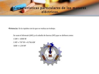 Características particulares de los motores 
eléctricos. 
•Potencia: Es la rapidez con la que se realiza un trabajo. 
Se usan el kilowatt (kW) y el caballo de fuerza (HP) que se definen como: 
1 kW = 1000 W 
1 HP = 747 W = 0.746 kW 
1kW = 1.34 HP 
 
