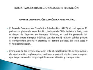 FORO DE COOPERACIÓN ECONÓMICA ASIA-PACÍFICO
 El Foro de Cooperación Económica Asia-Pacífico (APEC), el cual agrupa 21
países con presencia en el Pacífico, incluyendo Chile, México y Perú, creó
el Grupo de Expertos en Compras Públicas, el cual ha generado los
Principios sobre Compras Públicas basados en: i) relación calidad-precio;
ii) competencia abierta y efectiva; iii) debido proceso; iv) trato justo y
v) no discriminación.
 Como una de las recomendaciones esta el establecimiento de leyes claras
de contratación, reglamentos, políticas y procedimientos para asegurar
que los procesos de compras públicas sean abiertos y transparentes.
 