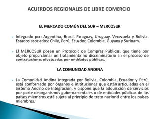 EL MERCADO COMÚN DEL SUR – MERCOSUR
 Integrado por: Argentina, Brasil, Paraguay, Uruguay, Venezuela y Bolivia.
Estados asociados: Chile, Perú, Ecuador, Colombia, Guyana y Surinam.
 El MERCOSUR posee un Protocolo de Compras Públicas, que tiene por
objeto proporcionar un tratamiento no discriminatorio en el proceso de
contrataciones efectuadas por entidades públicas.
LA COMUNIDAD ANDINA
 La Comunidad Andina integrada por Bolivia, Colombia, Ecuador y Perú,
está conformado por órganos e instituciones que están articuladas en el
Sistema Andino de Integración, y dispone que la adquisición de servicios
por parte de organismos gubernamentales o de entidades públicas de los
países miembros está sujeta al principio de trato nacional entre los países
miembros.
 