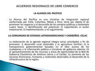 LA ALIANZA DEL PACÍFICO
La Alianza del Pacífico es una iniciativa de integración regional
conformada por Chile, Colombia, Méxio y Perú, tiene por objeto el de
promover los negocios y el desarrollo de las compras públicas y contempla
cuatro fases: i) identificación del potencial; ii) capacitación al sector
empresarial; ii) implementación; y iv) seguimiento.
LA COMUNIDAD DE ESTADOS LATINOAMERICANOS Y CARIBEÑOS -CELAC
La elaboración de la agenda regional integra varias actividades a fin de
promover: i) desarrollo rural sostenible y la agricultura familiar; ii) la
transparencia gubernamental basados en el libre acceso de los
ciudadanos a la información pública e iniciativas de gobierno abierto; iii)
el aprovechamiento de los recursos y áreas de oportunidad de la Red de
Gobierno Electrónico de América Latina y el Caribe; iv) aumento de los
recursos financieros, humanos y materiales destinados al desarrollo de la
infraestructura de la región.
 