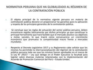 1. El objeto principal de la normativa vigente peruana en materia de
contratación pública deviene en proporcionar las garantías para la aplicación
y respeto de los principios generales de la contratación pública.
2. Se concluye que las reglas de actuación del sector público peruano, deben
encontrarse regidas básicamente por dichos principios ya que constituye la
principal herramienta que hará factible que el mercado alcance sus objetivos
y metas sociales, lo que traerá como consecuencia un crecimiento
económico que promueva la competitividad macro frente a mercados
mundiales.
3. Respecto al Decreto Legislativo 1017 y su Reglamento cabe señalar que los
mismos ha permitido la internacionalización del régimen de la contratación
pública peruana toda vez que los mismos fueron aprobados en el marco de
la Ley N° 29157 – Ley que delego en el Poder Ejecutivo la facultad para
legislar sobre diversas materias relacionadas con la implementación del
Acuerdo de Promoción Comercial del Perú – Estado Unidos.
 
