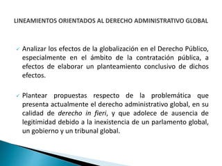  Analizar los efectos de la globalización en el Derecho Público,
especialmente en el ámbito de la contratación pública, a
efectos de elaborar un planteamiento conclusivo de dichos
efectos.
 Plantear propuestas respecto de la problemática que
presenta actualmente el derecho administrativo global, en su
calidad de derecho in fieri, y que adolece de ausencia de
legitimidad debido a la inexistencia de un parlamento global,
un gobierno y un tribunal global.
 