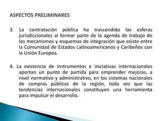 3. La contratación pública ha trascendido las esferas
jurisdiccionales al formar parte de la agenda de trabajo de
los mecanismos y esquemas de integración que existe entre
la Comunidad de Estados Latinoamericanos y Caribeños con
la Unión Europea.
4. La existencia de instrumentos e iniciativas internacionales
aportan un punto de partida para emprender mejoras, a
nivel normativo y administrativo, en los sistemas nacionales
de compras públicas de la región, toda vez que las
tendencias internacionales constituyen una herramienta
para impulsar el desarrollo.
 