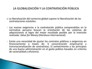 1. La liberalización del comercio global supone la liberalización de las
contrataciones estatales:
 Las nuevas exigencias a la contratación pública comprendidas en la
normativa peruana buscan la orientación de los sistemas de
adquisiciones al logro del mejor resultado posible por la inversión
realizada: Value for Money (literatura internacional).
 Existe una necesidad de ajustar los contratos públicos a exigencias en
financiamiento a través de: i) concentración empresarial y
transnacionalización de contratistas; ii) sometimiento a los principios
de una buena administración en el gasto público basados en criterios
de racionalidad y eficiencia.
 