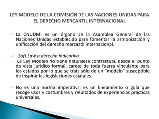  La CNUDMI es un órgano de la Asamblea General de las
Naciones Unidas establecido para fomentar la armonización y
unificación del derecho mercantil internacional.
 Soft Law o derecho indicativo
La Ley Modelo no tiene naturaleza contractual, desde el punto
de vista jurídico formal, carece de toda fuerza vinculante para
los estados por lo que se trata sólo de un "modelo" susceptible
de inspirar las legislaciones estatales.
 No es una norma imperativa; es un lineamiento o guía que
recoge usos y costumbres y resultados de experiencias prácticas
universales.
 