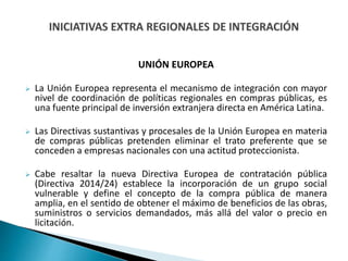 UNIÓN EUROPEA
 La Unión Europea representa el mecanismo de integración con mayor
nivel de coordinación de políticas regionales en compras públicas, es
una fuente principal de inversión extranjera directa en América Latina.
 Las Directivas sustantivas y procesales de la Unión Europea en materia
de compras públicas pretenden eliminar el trato preferente que se
conceden a empresas nacionales con una actitud proteccionista.
 Cabe resaltar la nueva Directiva Europea de contratación pública
(Directiva 2014/24) establece la incorporación de un grupo social
vulnerable y define el concepto de la compra pública de manera
amplia, en el sentido de obtener el máximo de beneficios de las obras,
suministros o servicios demandados, más allá del valor o precio en
licitación.
 