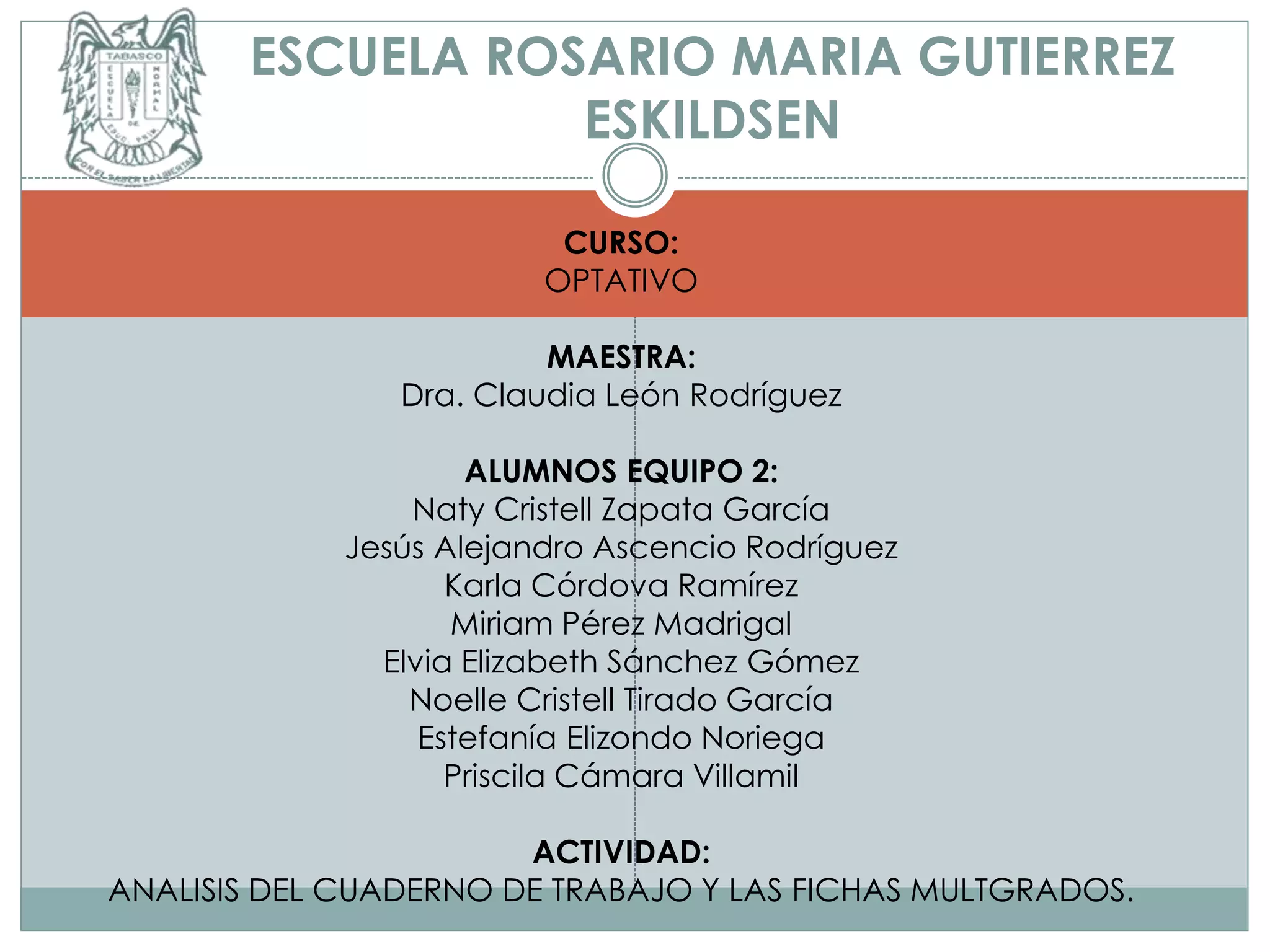 ESCUELA ROSARIO MARIA GUTIERREZ
ESKILDSEN
CURSO:
OPTATIVO
MAESTRA:
Dra. Claudia León Rodríguez
ALUMNOS EQUIPO 2:
Naty Cristell Zapata García
Jesús Alejandro Ascencio Rodríguez
Karla Córdova Ramírez
Miriam Pérez Madrigal
Elvia Elizabeth Sánchez Gómez
Noelle Cristell Tirado García
Estefanía Elizondo Noriega
Priscila Cámara Villamil
ACTIVIDAD:
ANALISIS DEL CUADERNO DE TRABAJO Y LAS FICHAS MULTGRADOS.