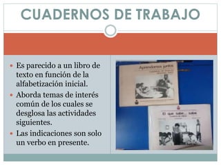  Es parecido a un libro de
texto en función de la
alfabetización inicial.
Aborda temas de interés
común de los cuales se
desglosa las actividades
siguientes.
Las indicaciones son solo
un verbo en presente.
CUADERNOS DE TRABAJO